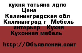 кухня татьяна лдпс › Цена ­ 8 600 - Калининградская обл., Калининград г. Мебель, интерьер » Кухни. Кухонная мебель   